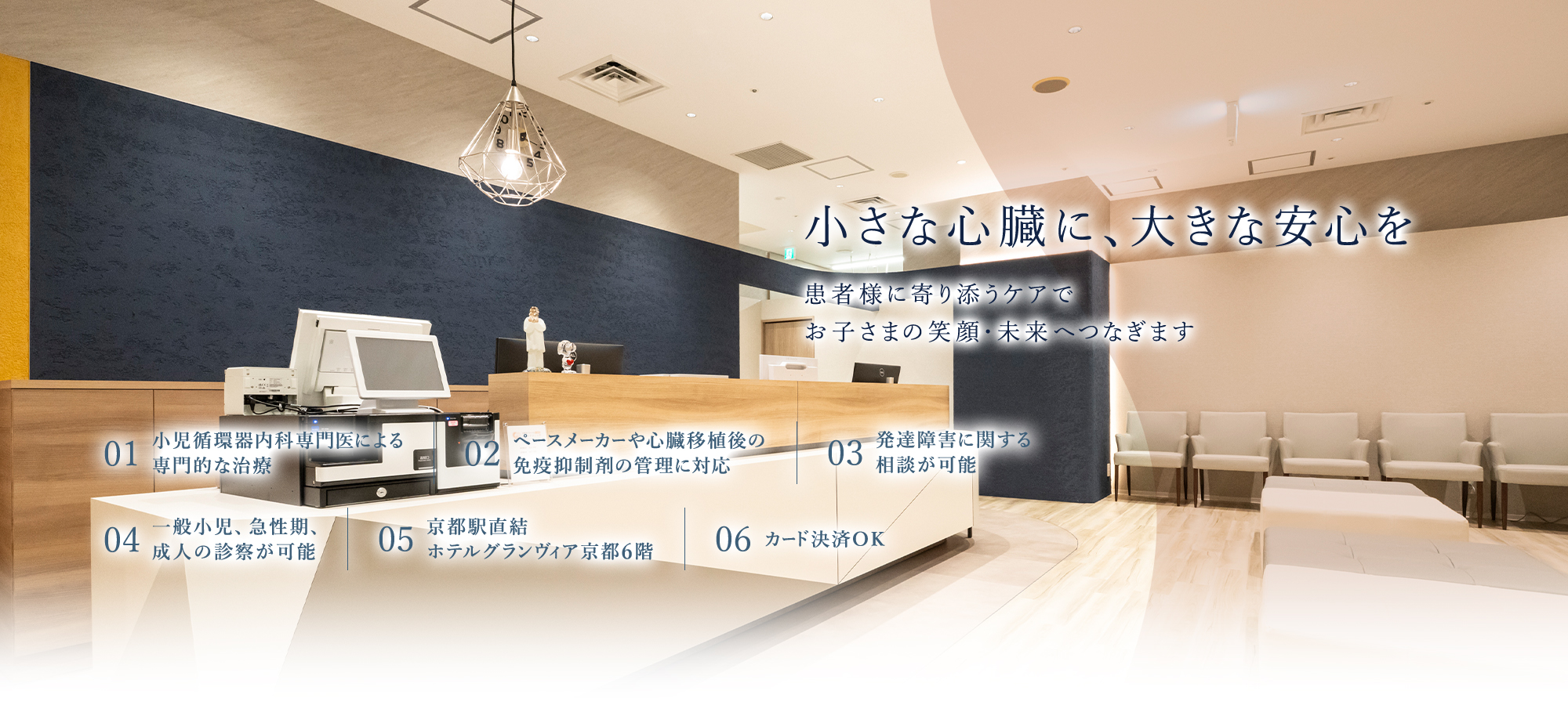 【小さな心臓に、大きな安心を | 患者様に寄り添うケアで、お子さまの笑顔・未来へつなぎます】01.小児循環器内科専門医による専門的な治療 | 02.ペースメーカーや心臓移植後の免疫抑制剤の管理に対応 | 03.発達障害に関する相談が可能 | 04.京都駅直結、ホテルグランヴィア京都6階 | 05.カード決済OK