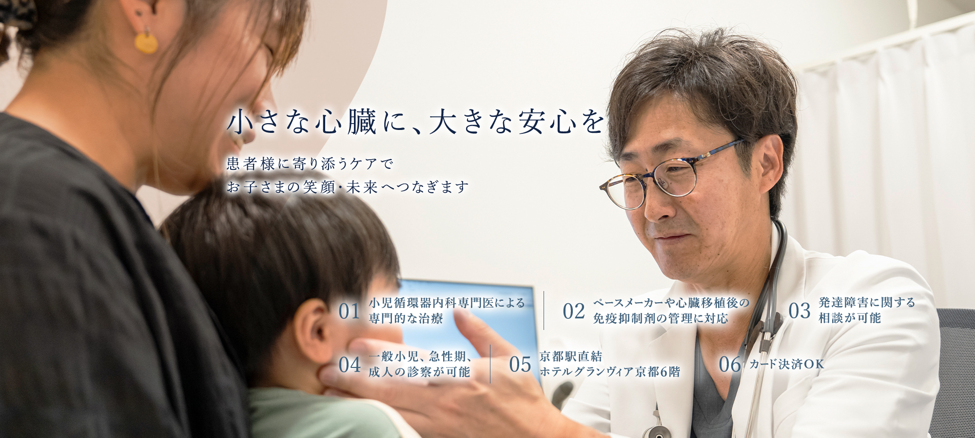 【小さな心臓に、大きな安心を | 患者様に寄り添うケアで、お子さまの笑顔・未来へつなぎます】01.小児循環器内科専門医による専門的な治療 | 02.ペースメーカーや心臓移植後の免疫抑制剤の管理に対応 | 03.発達障害に関する相談が可能 | 04.京都駅直結、ホテルグランヴィア京都6階 | 05.カード決済OK