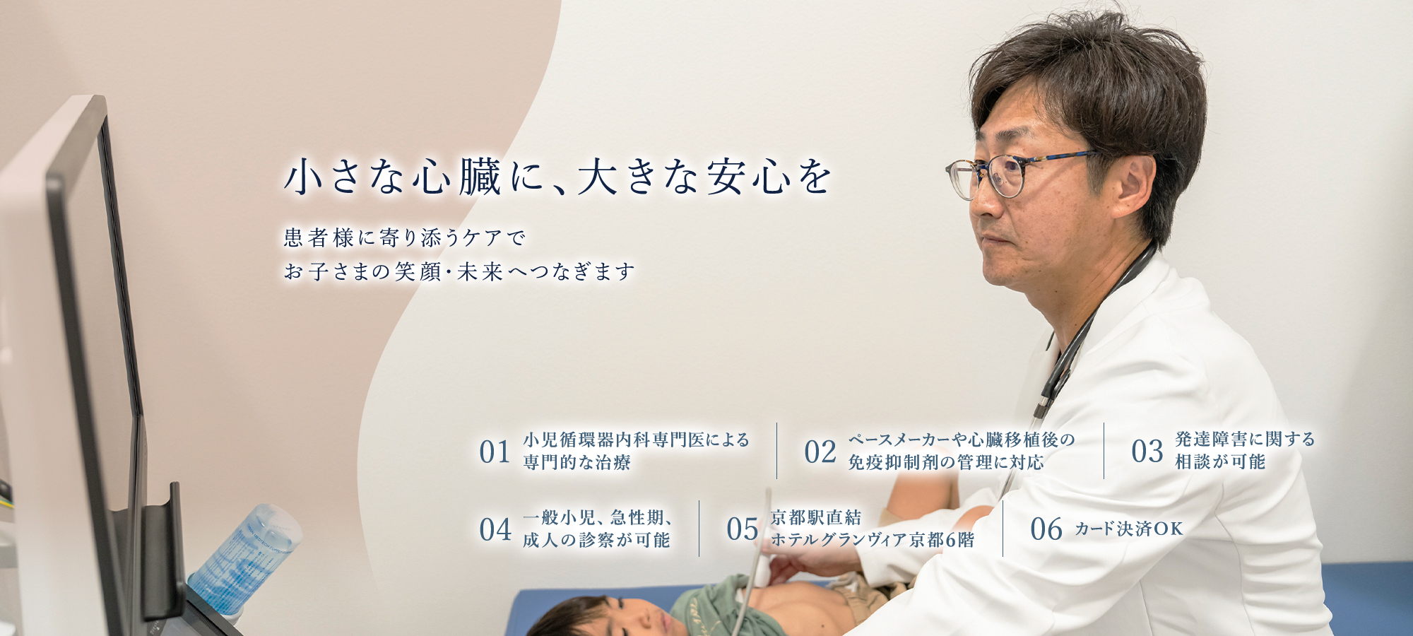 【小さな心臓に、大きな安心を | 患者様に寄り添うケアで、お子さまの笑顔・未来へつなぎます】01.小児循環器内科専門医による専門的な治療 | 02.ペースメーカーや心臓移植後の免疫抑制剤の管理に対応 | 03.発達障害に関する相談が可能 | 04.京都駅直結、ホテルグランヴィア京都6階 | 05.カード決済OK